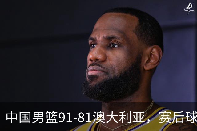 中国男篮91-81澳大利亚，赛后球员表现评分：3满分4优秀 2及格